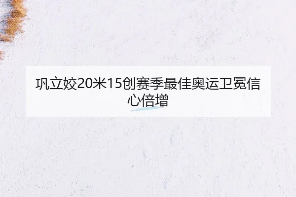 巩立姣20米15创赛季最佳奥运卫冕信心倍增