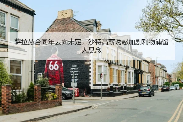 萨拉赫合同年去向未定，沙特高薪诱惑加剧利物浦留人悬念