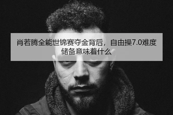 肖若腾全能世锦赛夺金背后，自由操7.0难度储备意味着什么