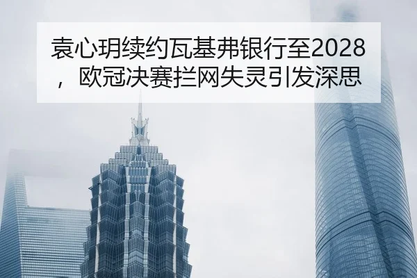 袁心玥续约瓦基弗银行至2028，欧冠决赛拦网失灵引发深思
