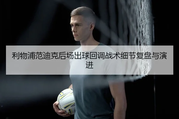 利物浦范迪克后场出球回调战术细节复盘与演进